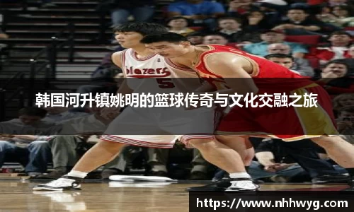 韩国河升镇姚明的篮球传奇与文化交融之旅
