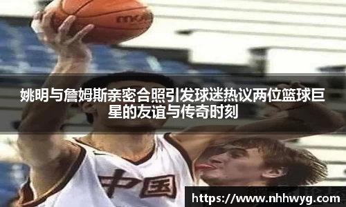 姚明与詹姆斯亲密合照引发球迷热议两位篮球巨星的友谊与传奇时刻
