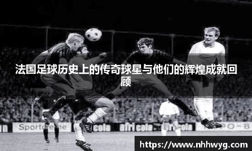 法国足球历史上的传奇球星与他们的辉煌成就回顾