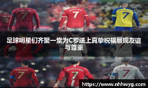 足球明星们齐聚一堂为C罗送上真挚祝福展现友谊与尊重